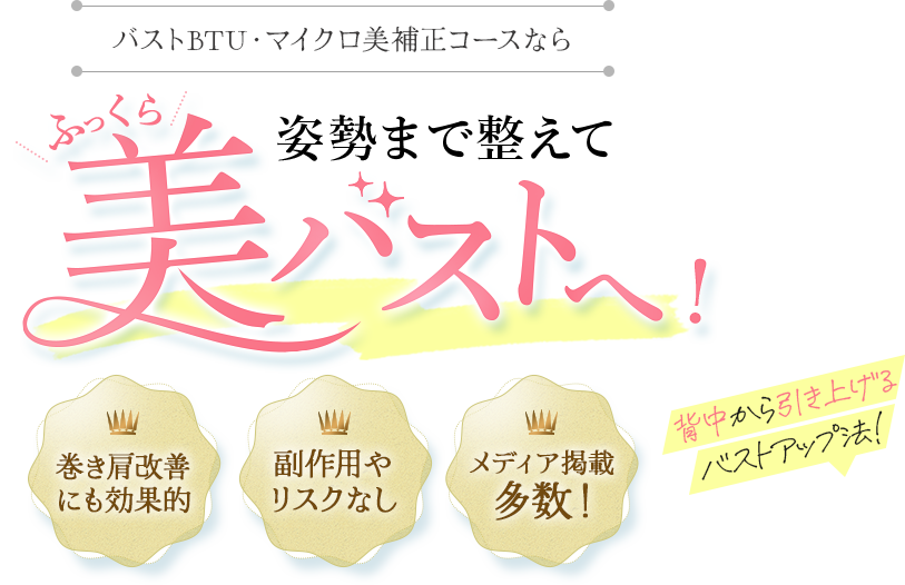 バストBTU・マイクロ美補正コースなら姿勢まで整えて美しい形の美バストへ！ 背中から引き上げるバストアップ法！ 副作用やリスクなし メディア掲載多数！ 巻き肩改善にも効果的