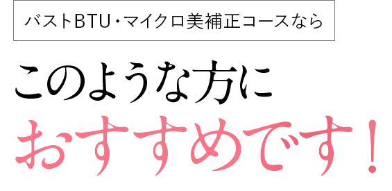 バストBTU・マイクロ美補正コース ならこのような方におすすめです！
