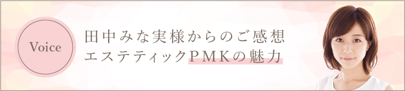 田中みな実様からのご感想　エステティックPMKの魅力