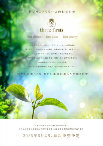 新ブランドリリースのお知らせ three firsts これまでの商品が持つ魅力はそのままに、さらにお客様にご満足いただけますよう、現在商品開発に努めております 2 0 2 5 年5月より、順次発売予定