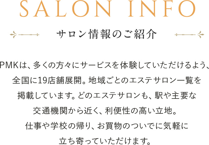 エステサロンPMKは全国30店舗に展開中!PMKはどなたでもお気軽にご相談頂くために、強引な勧誘を排除し料金の明確化を徹底しております。まずはお得な初回トライアルエステをご体験ください。